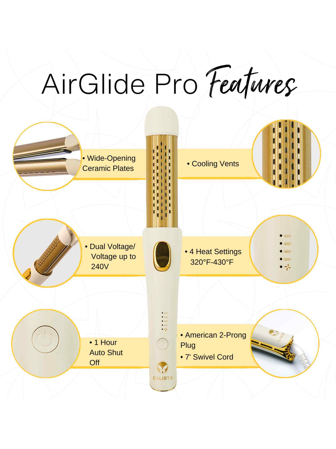 AirGlide Pro Features
4 Heat Settings 320°F, 360°F, 390°F, 430°F
7’ Swivel Cord
Cooling Vents
Wide-Opening Ceramic Plates
1 Hour Auto Shut Off
American/2-Prong Plug
Dual Voltage/Voltage up to 240 V