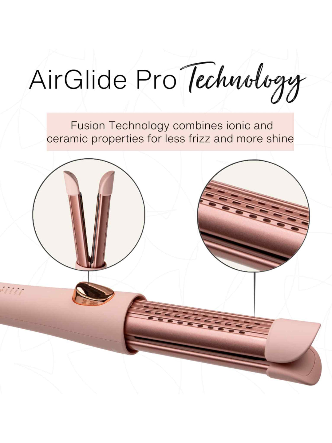 AirGlide Pro Technology
Fusion Technology combines ionic and ceramic properties for less frizz and more shine 