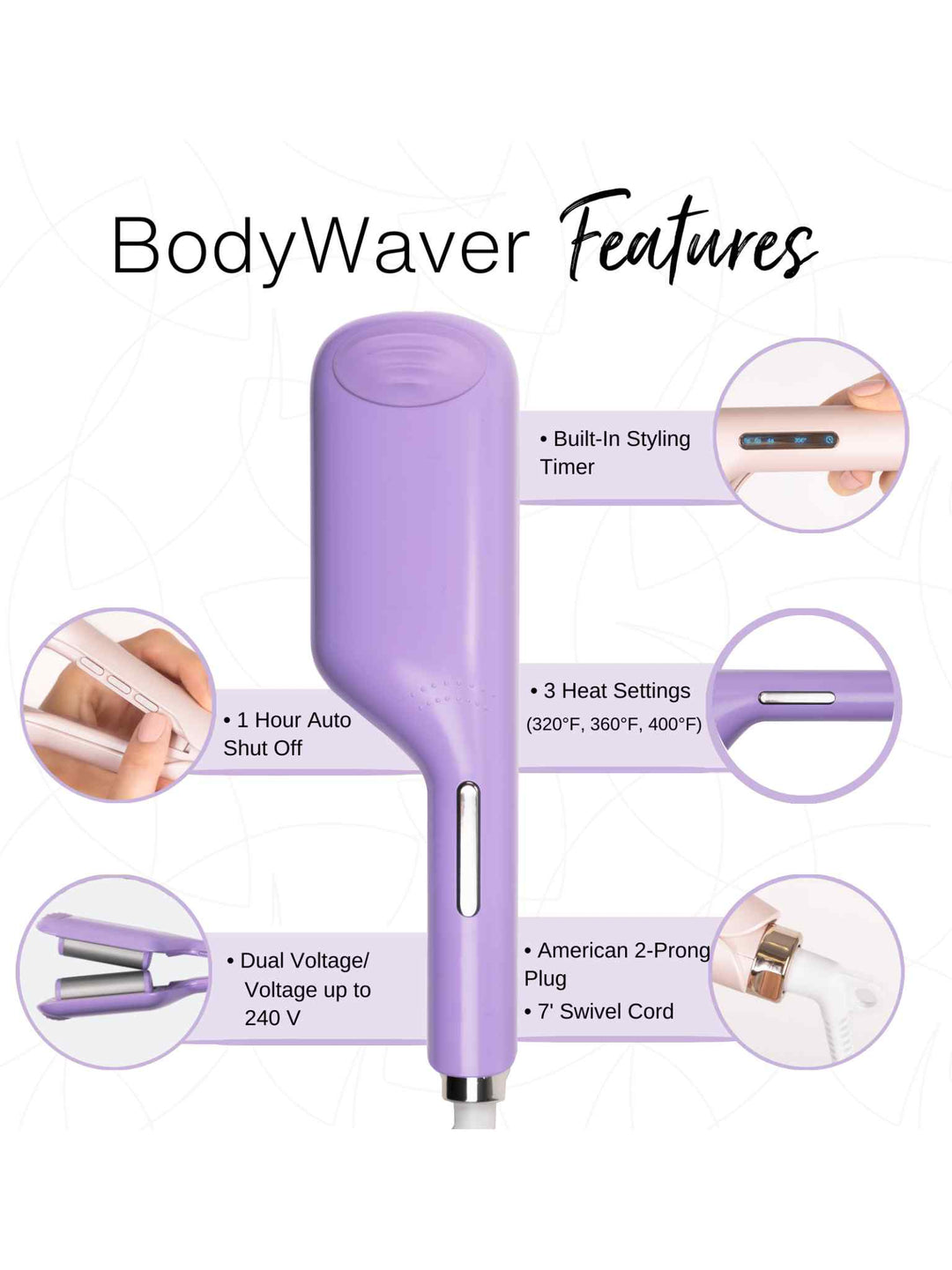 BodyWaver Features
3 Heat Settings (320° F, 360° F, 400° F)
7’ Swivel Cord
Built-In Styling Timer
1 Hour Auto Shut Off
American/2-Prong Plug
Dual Voltage/Voltage up to 240 V